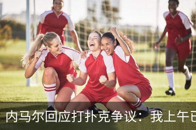 内马尔回应打扑克争议：我上午已训练，那天本来就是休息日