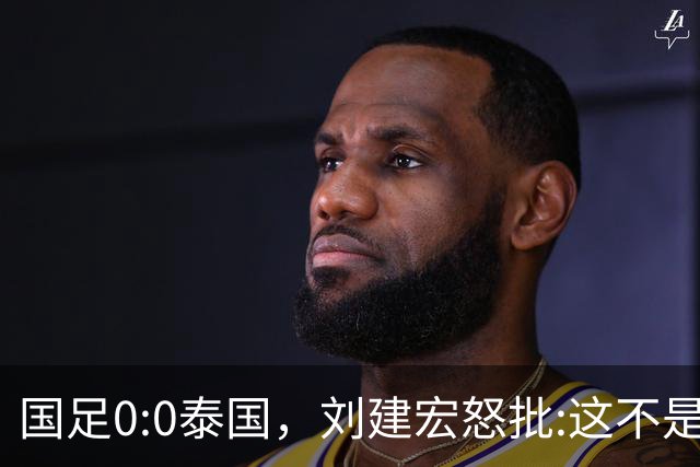 国足0:0泰国，刘建宏怒批:这不是友谊赛，是“比烂”大赛