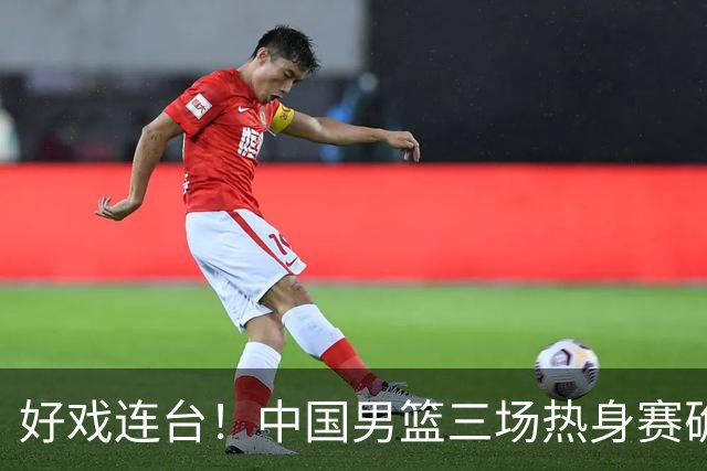 好戏连台！中国男篮三场热身赛确定，阵容升级迎战欧美非劲旅