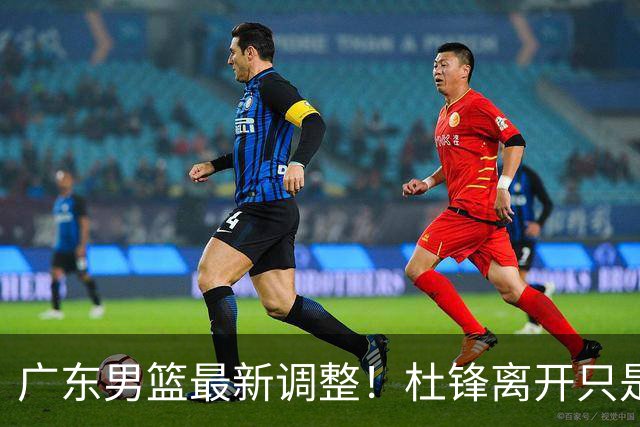 广东男篮最新调整！杜锋离开只是开始！周鹏球员兼助教回归，徐杰5年600万顶薪
