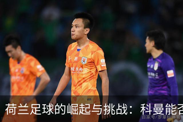 荷兰足球的崛起与挑战：科曼能否带领无冕之王逆袭？