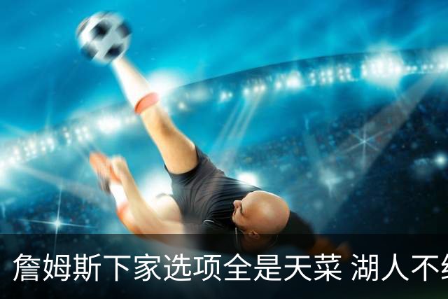 詹姆斯下家选项全是天菜 湖人不给的体面这些队能给