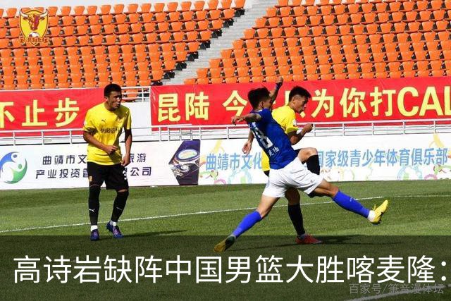 高诗岩缺阵中国男篮大胜喀麦隆：一场热闹的“玄学打脸”现场