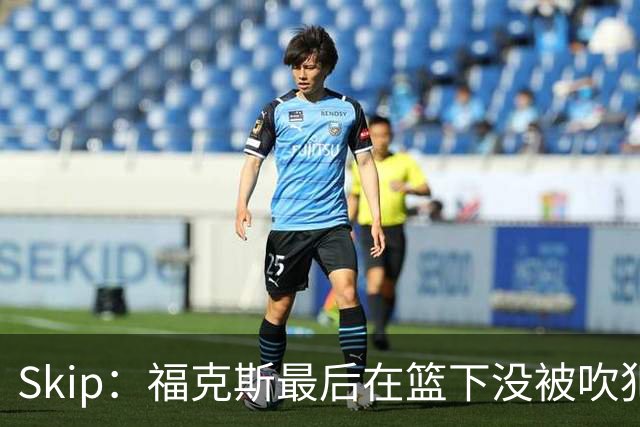 Skip：福克斯最后在篮下没被吹犯规 裁判可能也被现场气氛感染了